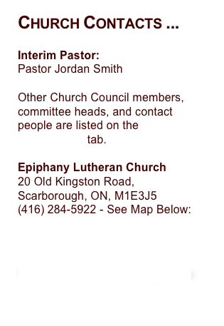 Church Contacts ...
Interim Pastor:
Pastor Jordan Smith

Other Church Council members, committee heads, and contact
people are listed on the Committees tab.

Epiphany Lutheran Church
20 Old Kingston Road,Scarborough, ON, M1E3J5
284-5922 - See Map Below:


Email Epiphany ...